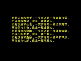 面對失敗和挫折，一笑而過是一種樂觀自信， 然後重振旗鼓，這是一種勇氣心。  面對誤解和仇恨，一笑而過是一種坦然寬容， 然後保持本色，這是一種達觀心。  面對讚揚和激勵，一笑而過是一種謙虛清醒， 然後不斷進取，這是一種力量心。  面對煩惱和憂愁，一笑而過是一種平和釋然， 然後努力化解，這是一種境界心。  