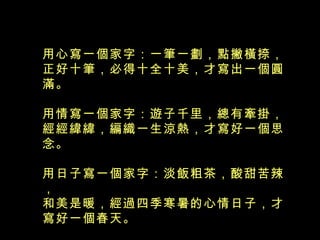 用心寫一個家字：一筆一劃，點撇橫捺， 正好十筆，必得十全十美，才寫出一個圓滿。 用情寫一個家字：遊子千里，總有牽掛， 經經緯緯，編織一生涼熱，才寫好一個思念。 用日子寫一個家字：淡飯粗茶，酸甜苦辣， 和美是暖，經過四季寒暑的心情日子，才寫好一個春天。  
