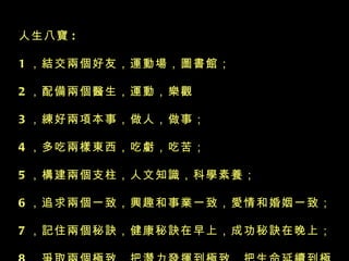 人生八寶 :  1 ，結交兩個好友，運動場，圖書館；  2 ，配備兩個醫生，運動，樂觀  3 ，練好兩項本事，做人，做事； 4 ，多吃兩樣東西，吃虧，吃苦； 5 ，構建兩個支柱，人文知識，科學素養； 6 ，追求兩個一致，興趣和事業一致，愛情和婚姻一致； 7 ，記住兩個秘訣，健康秘訣在早上，成功秘訣在晚上；  8 ，爭取兩個極致，把潛力發揮到極致，把生命延續到極致！！     