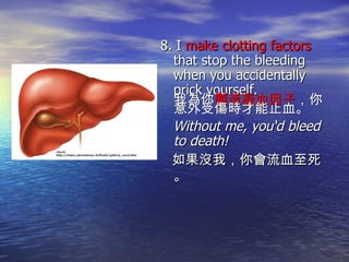 8. I  make clotting factors  that stop the bleeding when you accidentally prick yourself. 我為你 製造凝血因子 ，你意外受傷時才能止血。  Without me, you‘d bleed to death!  如果沒我，你會流血至死。 