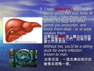 9. I help  defend you  against the germs going into your body all the time. I take those cold germs, flu bugs and other germs you encounter, and knock them dead - or at least weaken them.  我幫助你 抵抗 侵入體內的致病物，我會殺死它們，起碼也會讓它們很衰弱。 Without me, you‘d be a sitting duck for every infection known to man. 如果沒我，一遇見傳染病你就會像呆頭鴨一樣。                                                                                                                                                                                                                                                                                                           