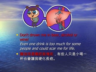 Don‘t drown me in beer, alcohol or wine!  Even one drink is too much for some people and could scar me for life.  請別用酒精把我淹死 ，有些人只是小喝一杯也會讓我硬化長疤。 