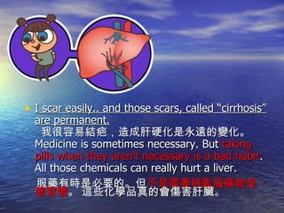 I scar easily.. and those scars, called “cirrhosis” are permanent.   我很容易結疤，造成肝硬化是永遠的變化。 Medicine is sometimes necessary. But  taking pills when they aren't necessary is a bad habit . All those chemicals can really hurt a liver. 服藥有時是必要的。但 不是需要時亂服藥物是壞習慣 。 這些化學品真的會傷害肝臟。 
