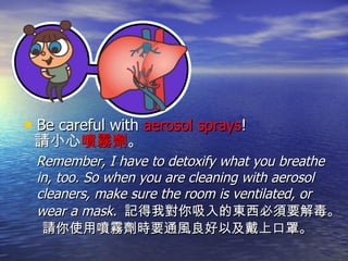 Be careful with  aerosol sprays ! 請小心 噴霧劑 。 Remember, I have to detoxify what you breathe in, too. So when you are cleaning with aerosol cleaners, make sure the room is ventilated, or wear a mask.  記得我對你吸入的東西必須要解毒。 請你使用噴霧劑時要通風良好以及戴上口罩。 