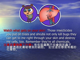 Watch what gets on your skin!  Those insecticides you put on trees and shrubs not only kill bugs they can get to me right through your skin and destroy my cells, too. Remember they're all chemicals. 注意皮膚接觸了什麼 !  有些殺蟲劑不但會殺死蟲子，也會透過皮膚破壞我的細胞。  記住這些都是有毒的化學物。 
