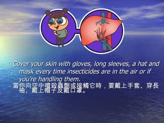 Cover your skin with gloves, long sleeves, a hat and mask every time insecticides are in the air or if you're handling them. 當你向空中噴殺蟲劑或接觸它時，要戴上手套、穿長袖、戴上帽子及戴口罩。 