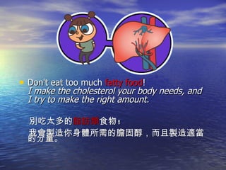 Don't eat too much  fatty food !  I make the cholesterol your body needs, and I try to make the right amount.  別吃太多的 脂肪類 食物 ! 我會製造你身體所需的膽固醇，而且製造適當的分量。 