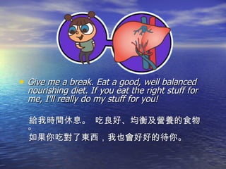 Give me a break. Eat a good, well balanced nourishing diet. If you eat the right stuff for me, I'll really do my stuff for you! 給我時間休息。  吃良好、均衡及營養的食物。 如果你吃對了東西，我也會好好的待你。 