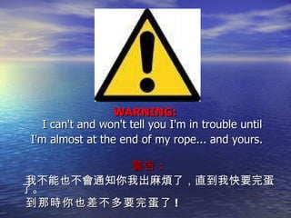 WARNING:  I can't and won't tell you I'm in trouble until I'm almost at the end of my rope... and yours. 警告 : 我不能也不會通知你我出麻煩了，直到我快要完蛋了。 到那時你也差不多要完蛋了 ! 