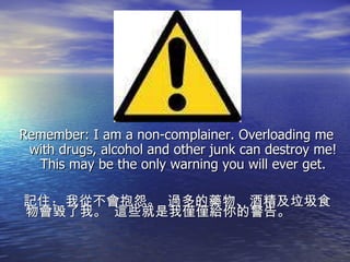 Remember: I am a non-complainer. Overloading me with drugs, alcohol and other junk can destroy me! This may be the only warning you will ever get. 記住 :  我從不會抱怨。  過多的藥物、酒精及垃圾食物會毀了我。  這些就是我僅僅給你的警告。 