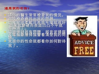 這是我的忠告 ! 請你的醫生常常檢查我的情況。  血液檢查會找出我的問題。 如果我很柔軟且表面平滑就很好。 如果我變硬而表面凹凸不平就有麻煩了。 如過懷疑我有問題，超音波掃描及電腦斷層掃描會看清楚我的問題。 我跟你的性命就都看你如何對待我了。   