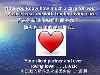 Now you know how much I care for  you. Please treat  me  with tender loving care. 現在你知道我如何的關心你了。 請有以溫柔的愛照顧我。 Your silent partner and ever-loving lover ..…. LIVER 你沉默的夥伴及永遠愛你的……肝臟 