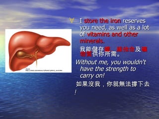 I  store the iron  reserves you need, as well as a lot of  vitamins and other minerals. 我能儲存 鐵、維他命 及 礦物質 供你所需。 Without me, you wouldn‘t have the strength to carry on!  如果沒我，你就無法撐下去 ! 