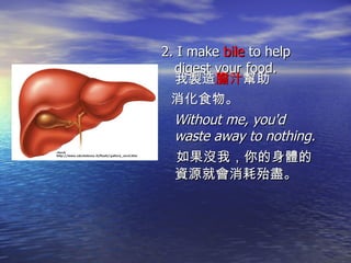 2. I make  bile  to help digest your food. 我製造 膽汁 幫助 消化食物。   Without me, you'd waste away to nothing. 如果沒我，你的身體的資源就會消耗殆盡。 