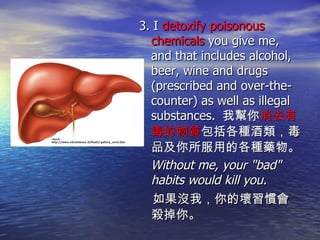 3. I  detoxify poisonous chemicals  you give me, and that includes alcohol, beer, wine and drugs (prescribed and over-the-counter) as well as illegal substances.  我幫你 消去有毒的物質 包括各種酒類 ，毒品 及你所服用的各種藥物。 Without me, your "bad" habits would kill you. 如果沒我，你的壞習慣會殺掉你。 