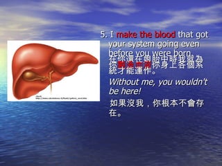 5. I  make the blood  that got your system going even before you were born. 在你還在娘胎中時我就為你 製造血液 你身上各個系統才能運作。 Without me, you wouldn't be here! 如果沒我，你根本不會存在。 