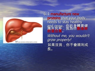 6. I  manufacture new proteins  that your body needs to stay healthy and grow.  你的身體要健康及成長，我為你 製造新的蛋白質 。 Without me, you wouldn‘t grow properly! 如果沒我，你不會順利成長。 