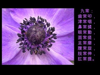 九常： 齒常叩， 津常咽， 鼻常揉， 眼常動， 面常搓， 足常磨， 腹常旋， 肢常伸， 肛常提。 