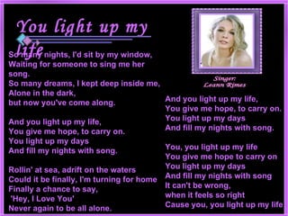 And you light up my life, You give me hope, to carry on. You light up my days And fill my nights with song. You, you light up my life You give me hope to carry on You light up my days And fill my nights with song It can't be wrong,  when it feels so right Cause you, you light up my life   So many nights, I'd sit by my window, Waiting for someone to sing me her song. So many dreams, I kept deep inside me, Alone in the dark,  but now you've come along. And you light up my life, You give me hope, to carry on. You light up my days And fill my nights with song. Rollin' at sea, adrift on the waters Could it be finally, I'm turning for home Finally a chance to say, 'Hey, I Love You' Never again to be all alone. Singer: Leann Rimes You light up my life   