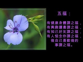 五福： 有健康身體謂之福， 有興趣讀書謂之福， 有知己好友謂之福， 有人惦念你謂之福， 做自己喜歡做的 事謂之福。 