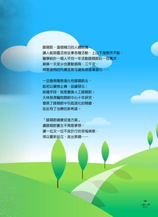 膝關節，這個精巧的人體結構，
讓人能夠靈活地從事各種活動，上山下海無所不能，
醫學統計一個人平均一年活動膝關節約一百萬次，
算算一天至少也要動個兩、三千次，
頻繁使用的代價是無可避免地逐漸退化……


一旦發現罹患退化性膝關節炎，
起初以藥物止痛、延緩惡化；
終極手段，就是置換人工膝關節。
大林慈濟醫院關節中心十年研究，
發現了膝關節中引起退化的關鍵，
從此有了治療的新希望。


「膝關節健康促進方案」
讓膝關節重生不再是夢想，
讓一位又一位不良於行的苦惱病患，
得以重新站立，走出禁錮……




                           19
                          人醫心傳
                          2010年6月
 