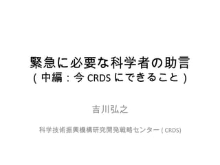 緊急に必要な科学者の助言 （中編：今 CRDS にできること） 吉川弘之 科学技術振興機構研究開発戦略センター ( CRDS) 