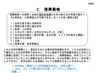 C 　復興戦略 これらを研究課題とし、達成のために必要な研究組織を作る。これらは突如として顕在化した社会的期待であるから、それに邂逅する研究組織を直ちに作るという課題に直面していると考えなければならない。（復興戦略は、科学コミュニテイ以外からもいろいろと提案があると思われる。それを考慮しながら、科学者にしかできない、科学技術による復興についての提案をすることが求められる）。 （ ACTIONS ）課題ごとに研究戦略を作成し、研究公募へ。 （ CRDS 、ユニット間の協力が必要、ファンデイング側とも連携。） CRDS 復興 戦略 への提案（地域の 個性的復興 のための新方法の考案が基本） 【分野統合、分野間協力が可能である。従って内容->複数分野】 １）自然 災害予測と対策 研究 ２）環境災害予測と適応研究 ３）教育・人材育成 　 ４ ）エネルギー 研究（全再生エネルギ―化、分散） ５ ）地方政治の蘇生 （都市計画、地方計画、インフラ計画の主導権） ６ ）地方文化の持続 ７ ）交通 ８）産業支援・新産業創出 