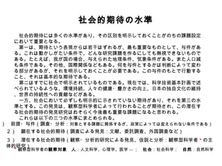 　社会的期待の水準 　社会的期待には多くの水準があり、その区別を明示しておくことがのちの課題設定において重要となる。 　第一は、期待という表現からは若干はずれるが、最も重要なものとして、与件がある。これは動かしがたい条件で、どんな研究課題を作るにしても無視できないものである。たとえば、我が国の場合、与えられた地理条件、気象条件がある。また人口減も条件である。その他、国際関係などもある。何を与件とするかは判断によって変わる部分があるが、それを明示しておくことが必要である。この与件のもとで行動すること、それは基本的な期待である。 　第二はすでに社会で明示されているものである。現在では、科学技術基本計画で述べられているような、環境持続、人々の健康・豊かさの向上、日本の独自文化の維持、世界の持続性への貢献などがある。 　一方、社会において必ずしも明示的に示されていない期待があり、それを第三の水準とする。この発見は、観察型科学者によって行われることが期待され、この潜在する社会的期待の発見研究はおそらく今後最も重要な課題になると思われる。 　これらは以下の三つの水準にまとめられる。 * 観察型科学者の 観察対象 　 人 ：人文科学、心理学、医学 --- ；　 社会 ：社会科学；　 自然 ：自然科学 １）　前提・与件（調査・分析： 対象とする課題に関係するが、政策によっては変えられない条件である） ２）　顕在する社会的期待（調査による発見：文献、委託調査、外国調査など）　 ３）　潜在する社会的期待（観察・分析的研究による発見、仮説と分析：観察型科学者 * の主体的研究）　 