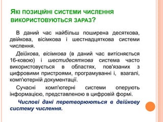 Якіпозиційнісистемичисленнявикористовуються зараз?В даний час найбільшпоширенадесяткова, двійкова, вісімковаішестнадцятковасистемичислення. Двійкова, вісімкова (в даний час витісняється16-ковою) ішестидесяткова система часто використовується в областях, пов'язанихзцифровимипристроями, програмуванніі,  взагалі, комп'ютернійдокументації.Сучаснікомп'ютернісистемиоперуютьінформацією, представленою в цифровійформі.Числовіданіперетворюютьсяв двійкову систему числення.