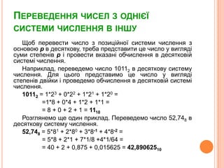 Переведення чисел зоднієїсистемичислення в іншуЩоб перевести число зпозиційноїсистемичисленнязосновою pв десяткову, треба представитице число у виглядісумистепенівpі провести вказаніобчислення в десятковійсистемічислення.Наприклад, переведемо число 10112 в десяткову систему числення. Для цього представимо це число у виглядістепенівдвійкиіпроведемообчислення в десятковійсистемічислення.10112 = 1*23 + 0*22 + 1*21 + 1*20 = =1*8 + 0*4 + 1*2 + 1*1 = = 8 + 0 + 2 + 1 = 1110Розглянемоще один приклад. Переведемо число 52,748 в десяткову систему числення.52,748 = 5*81 + 2*80 + 3*8-1 + 4*8-2 = = 5*8 + 2*1 + 7*1/8 +4*1/64 = = 40 + 2 + 0,875 + 0,015625 = 42,89062510