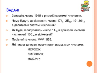 ЗадачіЗапишітьчисло 1945 в римскійсистемеічислення.Чомубудутьдорівнювати числа 1748, 2E16, 101,1012 в десятковійсистемічислення?Як буде записуватись число 1410 в двійковійсистемічислення? 10010 в вісімковій? Порівняйте числа: VVV і 555.Які числа записані наступними римськими числами:MCMXCIX;CMLXXXVIII;MCXLVII?