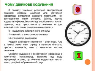 Чому двійкове кодуванняЗ поглядутехнічноїреалізаціївикористаннядвійковоїсистемичислення для кодуванняінформаціївиявилосянабагатопростішим, ніжзастосуванняіншихспособів. Дійсно, зручнокодуватиінформацію у виглядіпослідовностінулівіодиниць, якщопредставитицізначення як два можливістійкістаниелектронногоелементу:0 – відсутністьелектричного сигналу;1 – наявністьелектричного сигналу.Цістани легко розрізняти. Недолікдвійковогокодування – довгікоди. Але в техніці легко мати справу з великою кількістюпростихелементів, чимз невеликим числом складних.Способикодуванняідекодуванняінформації в комп'ютері, насамперед, залежитьвід виду інформації, а саме, щоповиннекодуватися: числа, текст, графічнізображенняабо звук.