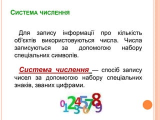 Система числення Для записуінформації про кількістьоб'єктіввикористовуються числа. Числа записуються за допомогою набору спеціальнихсимволів. Система числення— спосібзапису чисел за допомогою набору спеціальнихзнаків, званих цифрами.