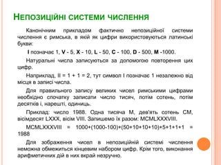 НепозиційнісистемичисленняКанонічним прикладом фактичнонепозиційноїсистемичисленняєримська, в якій як цифривикористовуютьсялатинськібукви:  Iпозначає 1, V - 5, X - 10, L - 50, C - 100, D - 500, M -1000.Натуральні числа записуються за допомогоюповторенняцих цифр. Наприклад, II = 1 + 1 = 2, тут символ I позначає 1 незалежновідмісцяв записі числа.Для правильного запису великих чисел римськими цифрами необхідноспочаткузаписати число тисяч, потімсотень, потімдесятківі, нарешті, одиниць.Приклад: число 1988. Одна тисяча M, дев'ятьсотень CM, вісімдесят LXXX, вісім VIII. Запишемоїх разом: MCMLXXXVIII. MCMLXXXVIII = 1000+(1000-100)+(50+10+10+10)+5+1+1+1 = 1988 Для зображення чисел в непозиційнійсистемічисленнянеможнаобмежитьсякінцевим набором цифр. Крім того, виконанняарифметичнихдій в них вкрайнезручно. 