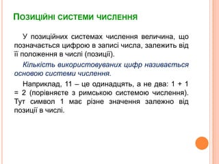 ПозиційнісистемичисленняУ позиційних системах числення величина, щопозначається цифрою в записі числа, залежитьвідїїположення в числі (позиції). Кількістьвикористовуваних цифр називаєтьсяосновою системичислення.Наприклад, 11 – цеодинадцять, а не два: 1 + 1 = 2 (порівняєтезримською системою числення). Тут символ 1 маєрізнезначеннязалежновідпозиції в числі. 