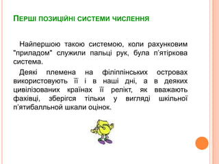 ПершіпозиційнісистемичисленняНайпершою такою системою, коли рахунковим "приладом" служили пальці рук, булап’ятіркова система. Деякі племена на філіппінських островах використовуютьїїі в нашідні, а в деякихцивілізованихкраїнахїїрелікт, як вважаютьфахівці, зберігсятільки у виглядішкільноїп’ятибалльнойшкалиоцінок.