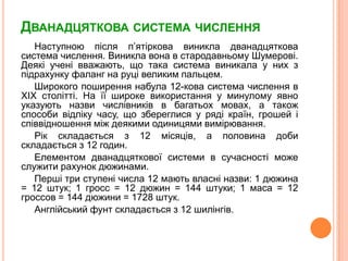 Дванадцяткова система численняНаступноюпісляп’ятірковавиникладванадцяткова система числення. Виникла вона в стародавньомуШумерові. Деякіученівважають, щотака система виникала у них зпідрахунку фаланг на руці великим пальцем. Широкого поширеннянабула12-кова система числення в XIX столітті. На їїширокевикористання у минулому явно указуютьназвичислівників в багатьохмовах, а такожспособивідліку часу, щозбереглися у рядікраїн, грошей іспіввідношенняміждеякимиодиницямивимірювання. Рікскладаєтьсяз 12 місяців, а половина добискладаєтьсяз 12 годин. Елементомдванадцятковоїсистемив сучасностіможеслужитирахунок дюжинами. Першітри ступені числа 12 маютьвласніназви: 1 дюжина = 12 штук; 1 гросс = 12 дюжин = 144 штуки; 1 маса = 12 гроссов = 144 дюжини = 1728 штук. Англійський фунт складаєтьсяз 12 шилінгів.