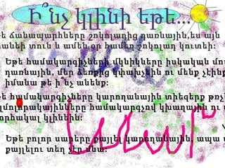 Ի՞նչ կլինի եթե … Եթե ճանապարհները շոկոլադից դառնային,ես այն  կտանեի տուն և ամեն օր համեղ շոկոլադ կուտեի : Եթե համակարգիչների մկնիկները իսկական մուկ  դառնային, մեր ձեռքից կփախչեին ու մենք չէինք  իմանա թե ի՞նչ անենք: Եթե համակարգիչները կարողանային տիեզերք թռչել,  այլմոլորակայինները համակարգչով կխաղային ու մեզ  շնորհակալ կլինեին: Եթե բոլոր սարերը քայլել կարողանային, ապա մեզ  քայլելու տեղ չէր մնա: 