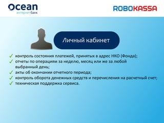 контроль состояния платежей ,  принятых в адрес НКО (Фонда); отчеты по операциям за неделю, месяц или же за любой выбранный день; акты об окончании отчетного периода; контроль оборота денежных средств и перечисления на расчетный счет; техническая поддержка сервиса. 