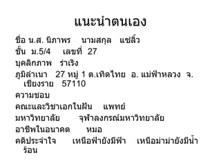 แนะนำตนเอง ชื่อ น . ส .  Ȩภาพร  นามสกุล  แซ่ลิ้ว ชั้น  ม .5/4  เลขที่  27 บุคลิกภาพ  ร่าเริง ภูมิลำเนา  27  หมู่  1  ต . เทิดไทย  อ .  แม่ฟ้าหลวง  จ .  เชียงราย  57110 ความชอบ  คณะและวิชาเอกในฝัน  แพทย์ มหาวิทยาลัย  จุฬาลงกรณ์มหาวิทยาลัย อาชีพในอนาคต  หมอ คติประจำใจ  เหนือฟ้ายังมีฟ้า  เหนือม่าม่ายังมีน้ำร้อน 