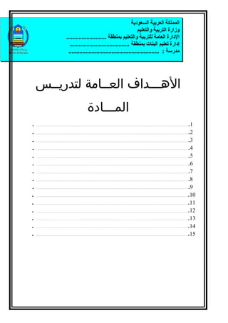 ‫المملكة العربية السعودية‬
                                                                                              ‫وزارة التربية والتعليم‬
                                                ‫الدارة العامة للتربية والتعليم بمنطقة ..........................‬
                                                  ‫إدارة تعليم البنات بمنطقة .......................................‬
                                                 ‫مدرسة : ...........................................................‬




    ‫الهـــداف العــامة لتدريــس‬
                                                                                ‫المـــادة‬
‫.‬   ‫...................................................................................................................................................................................................................................‬‫1.‬
‫.‬   ‫2....................................................................................................................................................................................................................................‬

‫.‬   ‫3....................................................................................................................................................................................................................................‬

‫.‬   ‫4....................................................................................................................................................................................................................................‬

‫.‬   ‫5....................................................................................................................................................................................................................................‬

‫.‬   ‫6....................................................................................................................................................................................................................................‬

‫.‬   ‫7....................................................................................................................................................................................................................................‬

‫.‬   ‫8....................................................................................................................................................................................................................................‬

‫.‬   ‫9....................................................................................................................................................................................................................................‬

‫.‬   ‫01....................................................................................................................................................................................................................................‬

‫.‬   ‫11....................................................................................................................................................................................................................................‬

‫.‬   ‫21....................................................................................................................................................................................................................................‬

‫.‬   ‫31....................................................................................................................................................................................................................................‬

‫.‬   ‫41....................................................................................................................................................................................................................................‬

‫.‬   ‫51....................................................................................................................................................................................................................................‬
 