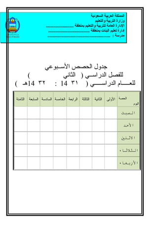 ‫المملكة العربية السعودية‬
                                                                  ‫وزارة التربية والتعليم‬
                    ‫الدارة العامة للتربية والتعليم بمنطقة ..........................‬
                      ‫إدارة تعليم البنات بمنطقة .......................................‬
                     ‫مدرسة : ...........................................................‬




         ‫جدول الحصص الســبوعي‬
    ‫(‬           ‫للفصل الدراســي ) الثاني‬
‫للعـــــام الدراســـــي ) ١٣ 41 : ٢٣ 41هـ (‬

‫الثامنة‬   ‫الرابعة الخامسة السادسة السابعة‬          ‫الثالثة‬    ‫الثانية‬   ‫الحصة الولى‬
                                                                                           ‫اليوم‬

                                                                                     ‫السبت‬

                                                                                      ‫الحد‬

                                                                                     ‫الثني‬

                                                                                   ‫الثلثاء‬

                                                                                   ‫الربعاء‬
 