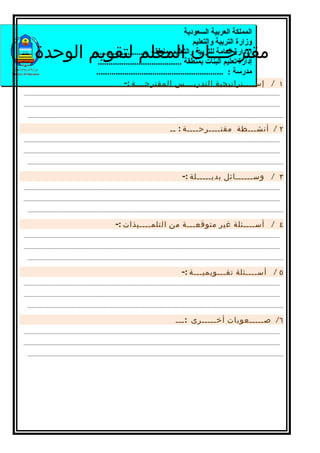 ‫المملكة العربية السعودية‬
                                                                                         ‫وزارة التربية والتعليم‬
      ‫مقترحـــات المعلم لتقويم الوحدة‬      ‫الدارة العامة للتربية والتعليم بمنطقة ..........................‬
                                             ‫إدارة تعليم البنات بمنطقة .......................................‬
                                            ‫مدرسة : ...........................................................‬
                                                              ‫١ / إســــتراتيجية التدريـــس المقترحـــة :-‬
‫---------------------------------------------------------------------------------------------------------------------------------------------------------------‬

‫---------------------------------------------------------------------------------------------------------------------------------------------------------------‬

  ‫---------------------------------------------------------------------------------------------------------------------------------------------------------------‬

                                                                                           ‫٢ / أنشـــطة مقتــــرحــــة : ــ‬
‫---------------------------------------------------------------------------------------------------------------------------------------------------------------‬

‫---------------------------------------------------------------------------------------------------------------------------------------------------------------‬

  ‫---------------------------------------------------------------------------------------------------------------------------------------------------------------‬

                                                                                                  ‫٣ / وســــــائل بديـــــلة :-‬
‫---------------------------------------------------------------------------------------------------------------------------------------------------------------‬

‫---------------------------------------------------------------------------------------------------------------------------------------------------------------‬

  ‫---------------------------------------------------------------------------------------------------------------------------------------------------------------‬

                                                         ‫٤ / أســــئلة غير متوقعـــة من التلمــــيذات :-‬
‫---------------------------------------------------------------------------------------------------------------------------------------------------------------‬

‫---------------------------------------------------------------------------------------------------------------------------------------------------------------‬

  ‫---------------------------------------------------------------------------------------------------------------------------------------------------------------‬

                                                                                                  ‫٥ / أســــئلة تقـــويميـــة :-‬
‫---------------------------------------------------------------------------------------------------------------------------------------------------------------‬

‫---------------------------------------------------------------------------------------------------------------------------------------------------------------‬

  ‫---------------------------------------------------------------------------------------------------------------------------------------------------------------‬

                                                                                              ‫٦/ صـــــعوبات أخـــــرى : ـــ‬
‫---------------------------------------------------------------------------------------------------------------------------------------------------------------‬

‫---------------------------------------------------------------------------------------------------------------------------------------------------------------‬

  ‫---------------------------------------------------------------------------------------------------------------------------------------------------------------‬
 
