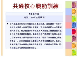 共通核心職能訓練 98 學年度 地點：台中技術學院 今天主題是如何在未來職場上自處及對應。這位講師一來的時候就派任務給大家做不讓大家閒著，而大家都很配合也很緊張怕叫到自己。但其實講師目的就是要大家趁這次機會慢慢克服上台報告或是講話的緊張。畢竟現在我們還是學生有權力犯錯，之後在職場上就不要再犯同樣的錯。他說「沒有體驗 , 就沒有感受」。所以他會設計活動讓我們思考和團體合作。真的 , 看著他說但沒有實際去做會很容易忘記，但經過自己試驗 , 不用刻意記那句話就真的有領悟了。 