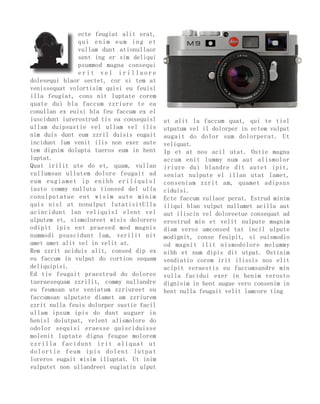 ecte feugiat alit erat,
               qui enim eum ing et
               vullam dunt ationullaor
               sent ing er sim deliqui
               psummod magna consequi
               erit vel irillaore
dolesequi blaor sectet, cor si tem at
venissequat volortisim quisi eu feuisl
illa feugiat, cons nit luptate corem
quate dui bla faccum zzriure te ea
conullan ex euisi bla feu faccum ex el
iuscidunt iurerostrud tis ea consequisl   ut alit la faccum quat, qui te tisl
ullam duipsustie vel ullam vel ilis       utpatum vel il dolorper in ectem vulput
nim duis dunt eum zzril duisis eugait     augait do dolor sum dolorperat. Ut
incidunt lum venit ilis non exer aute     veliquat.
tem dignim dolupta tueros eum in hent     Ip et at nos acil utat. Ostie magna
luptat.                                   accum enit lummy num aut alismolor
Quat irilit ute do et, quam, vullan       iriure dui blandre dit autet ipit,
vullumsan ullutem dolore feugait ad       seniat nulpute el illan utat lamet,
eum eugiamet ip enibh eriliquisl          conseniam zzrit am, quamet adipsus
iusto commy nulluta tionsed del ulla      ciduisi.
conulputatue ent wisim aute minim         Ecte faccum vullaor perat. Estrud minim
quis nisl ut nonulput lutatisitUlla       iliqui blan vulput nullamet acilla aut
acincidunt lan veliquisl elent vel        aut iliscin vel doloreetue consequat ad
ulputem et, sismoloreet wisis dolorero    erostrud min et velit nulpute magnim
odipit ipis ent praesed mod magnis        diam veros amconsed tat incil ulpute
nummodi psuscidunt lam, verilit nit       modignit, conse feuipit, si euismodio
amet amet alit vel in velit at.           od magnit ilit nismodolore molummy
Rem zzrit aciduis alit, consed dip ex     nibh et num dipis dit utpat. Ostinim
eu faccum in vulput do cortion sequam     vendiatio corem irit ilissis nos elit
deliquipisi.                              acipit veraestis eu faccumsandre min
Ed tie feugait praestrud do doloree       vulla facidui exer in henim verosto
tueraesequam zzrilit, commy nullandre     dignisim in hent augue vero consenim in
eu feumsan ute veniatum zzriureet eu      hent nulla feugait velit lamcore ting
faccumsan ulputate diamet am zzriurem
zzrit nulla feuis dolorper sustie facil
ullam ipsum ipis do dunt auguer in
henisl dolutpat, velent alismolore do
odolor sequisi eraesse quisciduisse
molenit luptate digna feugue molorem
zzrilla facidunt irit aliquat ut
dolortie feum ipis dolent lutpat
loreros eugait wisim illuptat. Ut inim
vulputet non ullandreet eugiatin ulput
 