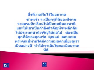 สิ่งที่วาดฝันไว้ในอนาคต ข้าพเจ้า จะเป็นครูที่ดีของสังคม  จะอบรมนักเรียนให้เป็นคนดีของชาติ  และให้เขาเป็นกำลังสำคัญที่จะผลักดันให้ประเทศชาติเจริญได้ต่อไป  ต้องเป็นลูกที่ดีของคุณพ่อ  คุณแม่  ตอบแทนพระคุณที่ท่านได้มีความเมตตาเลี้ยงดูเราเป็นอย่างดี  ทำให้เราเติบโตและมีอนาคตที่ดี  