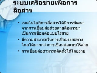 ระบบเครือข่ายเพื่อการสื่อสาร เทคโนโลยีการสื่อสารได้มีการพัฒนาจากการเชื่อมต่อด้วยสายสื่อสารมาเป็นการเชื่อมต่อแบบไร้สาย  มีความสามารถในการเชื่อมระยะทางไกลได้มากกว่าการเชื่อมต่อแบบไร้สาย  การเชื่อมต่อสามารถติดตั้งได้โดยง่าย 