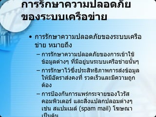 การรักษาความปลอดภัยของระบบเครือข่าย การรักษาความปลอดภัยของระบบเครือข่าย หมายถึง  การรักษาความปลอดภัยของการเข้าใช้ข้อมูลต่างๆ ที่มีอยู่บนระบบเครือข่ายนั้นๆ  การรักษาไว้ซึ่งประสิทธิภาพการส่งข้อมูลให้มีอัตราส่งคงที่ รวดเร็วและมีความถูกต้อง  การป้องกันการแพร่กระจายของไวรัสคอมพิวเตอร์ และสิ่งแปลกปลอมต่างๆ เช่น สแปมเมล์  ( spam mail)   โฆษณา เป็นต้น 