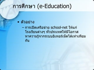 การศึกษา  (e-Education) ตัวอย่าง การเปิดเครือข่าย   school-net   ให้แก่โรงเรียนต่างๆ ทั่วประเทศให้มีโอกาสหาความรู้จากระบบอิเทอร์เน็ตได้เท่าเทียมกัน  