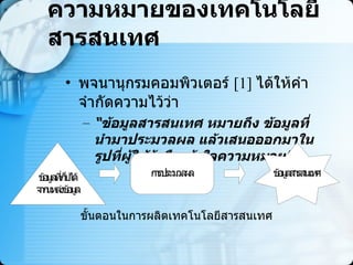 ความหมายของเทคโนโลยีสารสนเทศ พจนานุกรมคอมพิวเตอร์  [1]  ได้ให้คำจำกัดความไว้ว่า  “ ข้อมูลสารสนเทศ หมายถึง ข้อมูลที่นำมาประมวลผล แล้วเสนอออกมาในรูปที่ผู้ใช้รู้หรือเข้าใจความหมาย ”   ขั้นตอนในการผลิตเทคโนโลยีสารสนเทศ  
